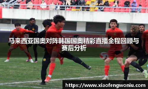 马来西亚国奥对阵韩国国奥精彩直播全程回顾与赛后分析